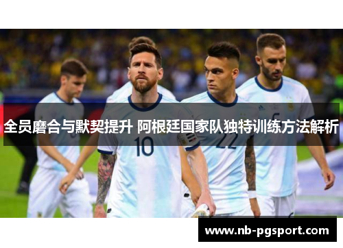 全员磨合与默契提升 阿根廷国家队独特训练方法解析 全员磨合与默契提升 阿根廷国家队独特训练方法解析