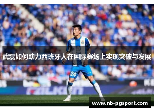 武磊如何助力西班牙人在国际赛场上实现突破与发展 武磊如何助力西班牙人在国际赛场上实现突破与发展