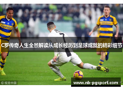 C罗传奇人生全景解读从成长经历到足球成就的精彩细节 C罗传奇人生全景解读从成长经历到足球成就的精彩细节
