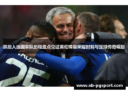 凯恩入选国家队历程盘点见证英伦锋霸荣耀时刻与足球传奇崛起 凯恩入选国家队历程盘点见证英伦锋霸荣耀时刻与足球传奇崛起