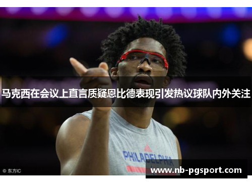 马克西在会议上直言质疑恩比德表现引发热议球队内外关注 马克西在会议上直言质疑恩比德表现引发热议球队内外关注