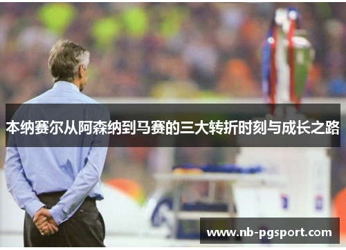 本纳赛尔从阿森纳到马赛的三大转折时刻与成长之路
